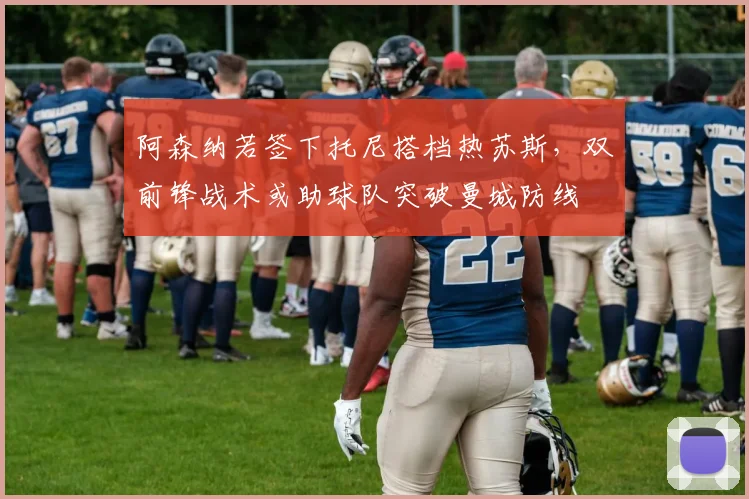 阿森纳若签下托尼搭档热苏斯,双前锋战术或助球队突破曼城防线