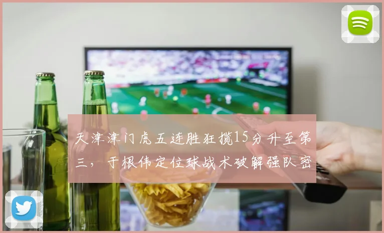 天津津门虎五连胜狂揽15分升至第三，于根伟定位球战术破解强队密防效率登顶__br_