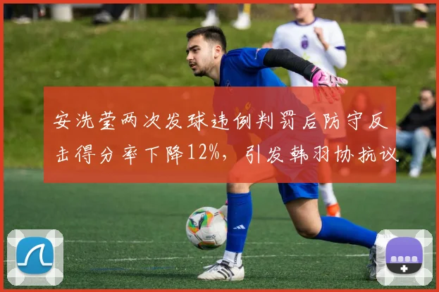 安洗莹两次发球违例判罚后防守反击得分率下降12%,引发韩羽协抗议