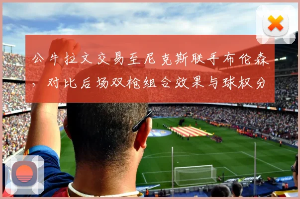 公牛拉文交易至尼克斯联手布伦森,对比后场双枪组合效果与球权分配