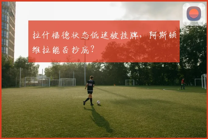 拉什福德状态低迷被挂牌，阿斯顿维拉能否抄底？