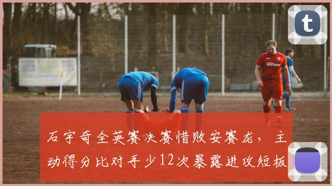石宇奇全英赛决赛惜败安赛龙,主动得分比对手少12次暴露进攻短板