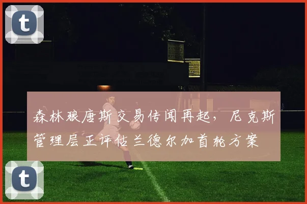 森林狼唐斯交易传闻再起,尼克斯管理层正评估兰德尔加首轮方案