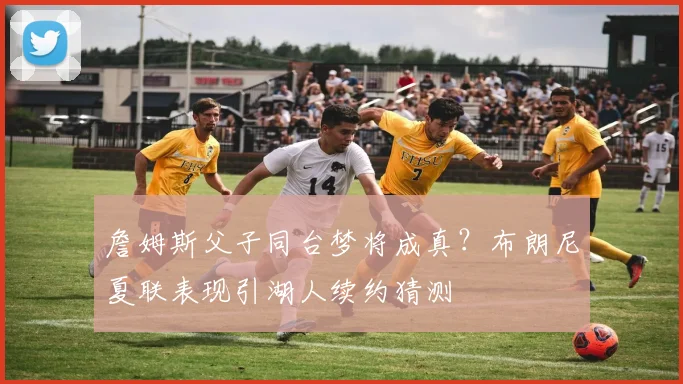 詹姆斯父子同台梦将成真?布朗尼夏联表现引湖人续约猜测