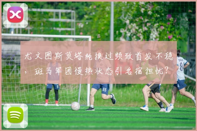 尤文图斯莫塔轮换过频致首发不稳，斑马军团慢热状态引名宿担忧？