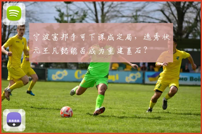 宁波富邦李可下课成定局,选秀状元王凡懿能否成为重建基石?